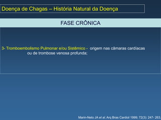 Doença de Chagas – História Natural da Doença

                              FASE CRÔNICA



3- Tromboembolismo Pulmonar e/ou Sistêmico - origem nas câmaras cardíacas
            ou de trombose venosa profunda;




                                       Marin-Neto JA et al. Arq Bras Cardiol 1999; 72(3): 247- 263.
 