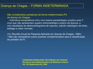Doença de Chagas – FORMA INDETERMINADA

   São considerados portadores da forma indeterminada (FI)
   da doença de Chagas:
    - Indivíduos soropositivos e/ou com exame parasitológico positivo para T.
   cruzi que não apresentam quadro sintomatológico próprio da doença, e
   com resultados de eletrocardiograma de repouso, estudo radiológico de tórax,
   esôfago e cólon normais.

   (1a. Reunião Anual de Pesquisa Aplicada em doença de Chagas, 1984).
   - Não são necessários outros exames complementares para a classificação
   do portador da FI.




                 CONSENSO BRASILEIRO EM DOENÇA DE CHAGAS
                 Revista da Sociedade Brasileira de Medicina Tropical
                 Vol. 38 (Suplemento III), 2005
 
