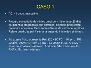 CASO 1
• AC, 41 anos, masculino

• Procura consultório de clínico geral com história de 20 dias
  de dispnéia progressiva aos esforços, dispnéia paroxística
  noturna e ortopnéia. Sem antecedentes de cardiopatia prévia.
  Refere quadro gripal 1 semana antes do início dos sintomas.

• Ao exame físico apresenta PA: 120 x 90 FC: 110 ipm. FR:
  22 ipm. ACV: RCR em 3T (B3), SS 2+/6+ F. Mi. AR: MV +
  estertores basais bilaterais. Abd: sem VMG, sem ascite,
  RHA+. Ext: sem edemas
 