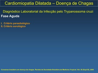 Cardiomiopatia Dilatada – Doença de Chagas
 Diagnóstico Laboratorial da Infecção pelo Trypanossoma cruzi
Fase Aguda

I. Critério parasitológico
II. Critério sorológico




Consenso brasileiro em doença de chagas. Revista da Sociedade Brasileira de Medicina Tropical; Vol. 38 (Supl III), 2005
 