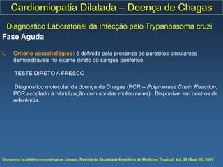 Cardiomiopatia Dilatada – Doença de Chagas
 Diagnóstico Laboratorial da Infecção pelo Trypanossoma cruzi
Fase Aguda

I.    Critério parasitológico: é definida pela presença de parasitos circulantes
      demonstráveis no exame direto do sangue periférico.

      TESTE DIRETO A FRESCO

       Diagnóstico molecular da doença de Chagas (PCR – Polymerase Chain Reaction,
      PCR acoplado à hibridização com sondas moleculares) . Disponível em centros de
      referência.




Consenso brasileiro em doença de chagas. Revista da Sociedade Brasileira de Medicina Tropical; Vol. 38 (Supl III), 2005
 