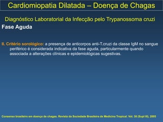 Cardiomiopatia Dilatada – Doença de Chagas
 Diagnóstico Laboratorial da Infecção pelo Trypanossoma cruzi
Fase Aguda


II. Critério sorológico: a presença de anticorpos anti-T.cruzi da classe IgM no sangue
     periférico é considerada indicativa da fase aguda, particularmente quando
     associada a alterações clínicas e epidemiológicas sugestivas.




Consenso brasileiro em doença de chagas. Revista da Sociedade Brasileira de Medicina Tropical; Vol. 38 (Supl III), 2005
 