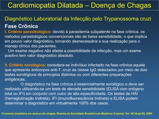 Cardiomiopatia Dilatada – Doença de Chagas
  Diagnóstico Laboratorial da Infecção pelo Trypanossoma cruzi
  Fase Crônica
  I. Critério parasitológico: devido à parasitemia subpatente na fase crônica, os
  métodos parasitológicos convencionais são de baixa sensibilidade, o que implica
  em pouco valor diagnóstico, tornando desnecessária a sua realização para o
  manejo clínico dos pacientes.
     Um exame negativo não afasta a possibilidade da infecção, mas um exame
  positivo tem valor diagnóstico absoluto.

  II. Critério sorológico: considera-se indivíduo infectado na fase crônica aquele
  que apresenta anticorpos anti-T. cruzi da classe IgG detectados por meio de dois
  testes sorológicos de princípios distintos ou com diferentes preparações
  antigênicas.
             O diagnóstico na fase crônica é essencialmente sorológico e deve ser
  realizado utilizando-se um teste de elevada sensibilidade (ELISA com antígeno
  total ou IFI) em conjunto com outro de alta especificidade. Os testes de HAI
  (hemaglutinação Indireta), IFI (Imunofluorescência Indireta) e ELISA podem
  determinar o diagnóstico em virtualmente 100% dos casos.

Consenso brasileiro em doença de chagas. Revista da Sociedade Brasileira de Medicina Tropical; Vol. 38 (Supl III), 2005
 
