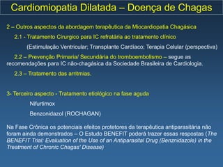 Cardiomiopatia Dilatada – Doença de Chagas
2 – Outros aspectos da abordagem terapêutica da Miocardiopatia Chagásica
   2.1 - Tratamento Cirurgico para IC refratária ao tratamento clínico
        (Estimulação Ventricular; Transplante Cardíaco; Terapia Celular (perspectiva)
   2.2 – Prevenção Primaria/ Secundária do tromboembolismo – segue as
recomendações para IC não-chagásica da Sociedade Brasileira de Cardiologia.
   2.3 – Tratamento das arritmias.


3- Terceiro aspecto - Tratamento etiológico na fase aguda
         Nifurtimox
         Benzonidazol (ROCHAGAN)

Na Fase Crônica os potenciais efeitos protetores da terapêutica antiparasitária não
foram ainda demonstrados – O Estudo BENEFIT poderá trazer essas respostas (The
BENEFIT Trial: Evaluation of the Use of an Antiparasital Drug (Benznidazole) in the
Treatment of Chronic Chagas' Disease)
 