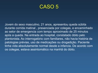 CASO 5


Jovem do sexo masculino, 21 anos, apresentou queda súbita
durante corrida matinal , presenciada por colegas, e encaminhado
ao setor de emergencia com tempo aproximado de 25 minutos
após a queda. Na entrada ao hospital, constatado óbito pelo
plantonista. Ao interrogatório com familiares, não havia história de
patologias prévias, uso de medicações ou drogadição. Paciente
tinha vida absolutamente normal desde a infancia. De acordo com
os colegas, estava assintomático na manhã do óbito.
 
