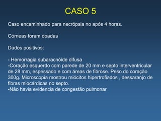 CASO 5
Caso encaminhado para necrópsia no após 4 horas.

Córneas foram doadas

Dados positivos:

- Hemorragia subaracnóide difusa
-Coração esquerdo com parede de 20 mm e septo interventricular
de 28 mm, espessado e com áreas de fibrose. Peso do coração
300g. Microscopia mostrou miócitos hipertrofiados , dessaranjo de
fibras miocárdicas no septo.
-Não havia evidencia de congestão pulmonar
 
