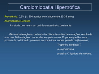 Cardiomiopatia Hipertrófica
Prevalência: 0,2% (1: 500 adultos com idade entre 23-35 anos)
Anormalidade Genética
    A maioria ocorre em um padrão autossômico dominante


    Gênese heterogênea, podendo ter diferentes sítios de mutações; resulta de
uma das 140 mutações conhecidas em pelo menos 10 genes que têm como
produto de codificação proteínas sarcoméricas: cadeia pesada da β-miosina,
                                              Troponina cardíaca T,
                                              α-tropomiosina,
                                              proteína C ligadora de miosina.
 