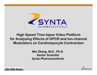 High Speed Time-lapse Video Platform
     for Analyzing Effects of GPCR and Ion-channel
       Modulators on Cardiomyocyte Contraction

                    Mei Zhang, M.D., Ph.D.
                       Senior Scientist
                    Synta Pharmaceuticals

  CONFIDENTIAL
DDT, 2008, Boston
 