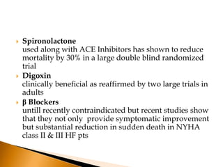    Spironolactone
    used along with ACE Inhibitors has shown to reduce
    mortality by 30% in a large double blind randomized
    trial
   Digoxin
    clinically beneficial as reaffirmed by two large trials in
    adults
   β Blockers
    untill recently contraindicated but recent studies show
    that they not only provide symptomatic improvement
    but substantial reduction in sudden death in NYHA
    class II & III HF pts
 