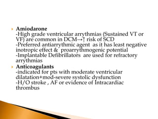    Amiodarone
    -High grade ventricular arrythmias (Sustained VT or
    VF) are common in DCM→↑ risk of SCD
    -Preferred antiarrythmic agent as it has least negative
    inotropic effect & proarrythmogenic potential
    -Implantable Defibrillators are used for refractory
    arrythmias
   Anticoagulants
    -indicated for pts with moderate ventricular
    dilatation+mod-severe systolic dysfunction
    -H/O stroke , AF or evidence of Intracardiac
    thrombus
 