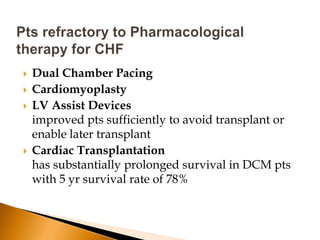    Dual Chamber Pacing
   Cardiomyoplasty
   LV Assist Devices
    improved pts sufficiently to avoid transplant or
    enable later transplant
   Cardiac Transplantation
    has substantially prolonged survival in DCM pts
    with 5 yr survival rate of 78%
 