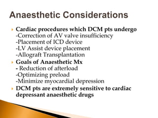    Cardiac procedures which DCM pts undergo
    -Correction of AV valve insufficiency
    -Placement of ICD device
    -LV Assist device placement
    -Allograft Transplantation
   Goals of Anaesthetic Mx
    - Reduction of afterload
    -Optimizing preload
    -Minimize myocardial depression
   DCM pts are extremely sensitive to cardiac
    depressant anaesthetic drugs
 