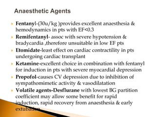    Fentanyl-(30u/kg )provides excellent anaesthesia &
    hemodynamics in pts with EF<0.3
   Remifentanyl- assoc with severe hypotension &
    bradycardia ,therefore unsuitable in low EF pts
   Etomidate-least effect on cardiac contractility in pts
    undergoing cardiac transplant
   Ketamine-excellent choice in combination with fentanyl
    for induction in pts with severe myocardial depression
   Propofol-causes CV depression due to inhibition of
    sympathomimetic activity & vasodilatation
   Volatile agents-Desflurane with lowest BG partition
    coefficient may allow some benefit for rapid
    induction, rapid recovery from anaesthesia & early
    extubation
 
