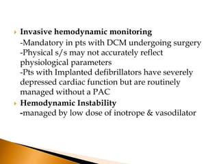   Invasive hemodynamic monitoring
    -Mandatory in pts with DCM undergoing surgery
    -Physical s/s may not accurately reflect
    physiological parameters
    -Pts with Implanted defibrillators have severely
    depressed cardiac function but are routinely
    managed without a PAC
   Hemodynamic Instability
    -managed by low dose of inotrope & vasodilator
 