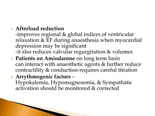    Afterload reduction
    -improves regional & global indices of ventricular
    relaxation & EF during anaesthesia when myocardial
    depression may be significant
    -it also reduces valvular regurgitation & volumes
   Patients on Amiodarone on long term basis
    can interact with anaesthetic agents & further reduce
    contractility & conduction-requires careful titration
   Arrythmogenic factors –
    Hypokalemia, Hypomagnesemia, & Sympathatic
    activation should be monitored & corrected
 
