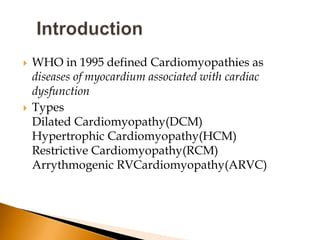    WHO in 1995 defined Cardiomyopathies as
    diseases of myocardium associated with cardiac
    dysfunction
   Types
    Dilated Cardiomyopathy(DCM)
    Hypertrophic Cardiomyopathy(HCM)
    Restrictive Cardiomyopathy(RCM)
    Arrythmogenic RVCardiomyopathy(ARVC)
 