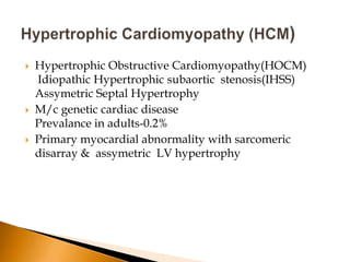    Hypertrophic Obstructive Cardiomyopathy(HOCM)
    Idiopathic Hypertrophic subaortic stenosis(IHSS)
    Assymetric Septal Hypertrophy
   M/c genetic cardiac disease
    Prevalance in adults-0.2%
   Primary myocardial abnormality with sarcomeric
    disarray & assymetric LV hypertrophy
 