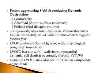    Factors aggravating SAM & producing Dynamic
    Obstruction-
     -↑ Contractility
     -↓ Afterload (Aortic outflow resistance)
     -↓ Preload (End diastolic volume)
   Therapeutically Myocardial depression, Vasoconstriction &
    Volume overloading should minimize obstruction & augment
    forward flow
   LVOT gradient ≥ 30mmHg assoc with physiologic &
    prognostic importance
   LVOTO is assoc with ↑ wall stress, myocardial
    ischemia, cell death & eventually fibrosis→VT /VF
   Dynamic LVOTO may also occur in Cardiac tamponade
    or Acute MI
 