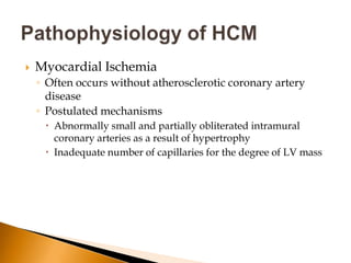    Myocardial Ischemia
    ◦ Often occurs without atherosclerotic coronary artery
      disease
    ◦ Postulated mechanisms
      Abnormally small and partially obliterated intramural
       coronary arteries as a result of hypertrophy
      Inadequate number of capillaries for the degree of LV mass
 