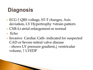    ECG-↑ QRS voltage, ST-T changes, Axis
    deviation, LV Hypertrophy +strain pattern
   CXR-Lt atrial enlargement or normal
    Echo
   Invasive Cardiac Cath- indicated for suspected
    CAD or Severe mitral valve disease
    - shows LV pressure gradient,↓ ventricular
    volume, ↑ LVEDP
 