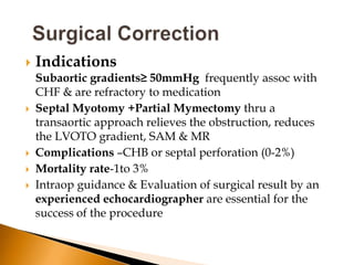    Indications
    Subaortic gradients≥ 50mmHg frequently assoc with
    CHF & are refractory to medication
   Septal Myotomy +Partial Mymectomy thru a
    transaortic approach relieves the obstruction, reduces
    the LVOTO gradient, SAM & MR
   Complications –CHB or septal perforation (0-2%)
   Mortality rate-1to 3%
   Intraop guidance & Evaluation of surgical result by an
    experienced echocardiographer are essential for the
    success of the procedure
 