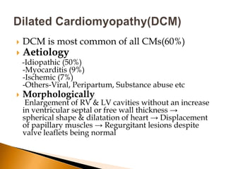    DCM is most common of all CMs(60%)
   Aetiology
    -Idiopathic (50%)
    -Myocarditis (9%)
    -Ischemic (7%)
    -Others-Viral, Peripartum, Substance abuse etc
   Morphologically
     Enlargement of RV & LV cavities without an increase
    in ventricular septal or free wall thickness →
    spherical shape & dilatation of heart → Displacement
    of papillary muscles → Regurgitant lesions despite
    valve leaflets being normal
 