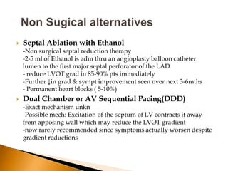    Septal Ablation with Ethanol
    -Non surgical septal reduction therapy
    -2-5 ml of Ethanol is adm thru an angioplasty balloon catheter
    lumen to the first major septal perforator of the LAD
    - reduce LVOT grad in 85-90% pts immediately
    -Further ↓in grad & sympt improvement seen over next 3-6mths
    - Permanent heart blocks ( 5-10%)
   Dual Chamber or AV Sequential Pacing(DDD)
    -Exact mechanism unkn
    -Possible mech: Excitation of the septum of LV contracts it away
    from apposing wall which may reduce the LVOT gradient
    -now rarely recommended since symptoms actually worsen despite
    gradient reductions
 