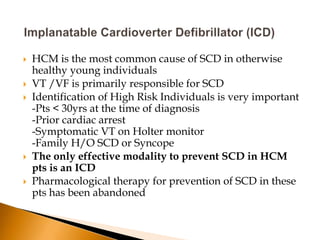    HCM is the most common cause of SCD in otherwise
    healthy young individuals
   VT /VF is primarily responsible for SCD
   Identification of High Risk Individuals is very important
    -Pts < 30yrs at the time of diagnosis
    -Prior cardiac arrest
    -Symptomatic VT on Holter monitor
    -Family H/O SCD or Syncope
   The only effective modality to prevent SCD in HCM
    pts is an ICD
   Pharmacological therapy for prevention of SCD in these
    pts has been abandoned
 
