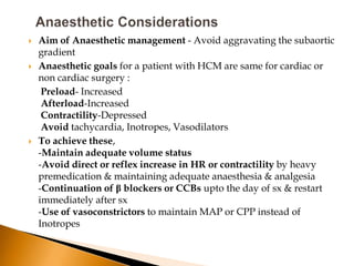    Aim of Anaesthetic management - Avoid aggravating the subaortic
    gradient
   Anaesthetic goals for a patient with HCM are same for cardiac or
    non cardiac surgery :
     Preload- Increased
     Afterload-Increased
     Contractility-Depressed
     Avoid tachycardia, Inotropes, Vasodilators
   To achieve these,
    -Maintain adequate volume status
    -Avoid direct or reflex increase in HR or contractility by heavy
    premedication & maintaining adequate anaesthesia & analgesia
    -Continuation of β blockers or CCBs upto the day of sx & restart
    immediately after sx
    -Use of vasoconstrictors to maintain MAP or CPP instead of
    Inotropes
 