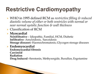    WHO in 1995 defined RCM as restrictive filling & reduced
    diastolic volume of either or both ventricles with normal or
    near normal systolic function & wall thickness
   Classification of RCM
   Myocardial
    Nonifiltrative – Idiopathic, Familial, HCM, Diabetic
    Infiltrative- Amyloidosis, Sarcoidosis
    Storage diseases- Haemochromatosis, Glycogen storage diseases
   Endomyocardial
    Endomyocardial fibrosis
    Carcinoid
    Radiation
    Drug Induced –Serotonin, Methysergide, Busulfan, Ergotamine
 