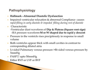    Hallmark –Abnormal Diastolic Dysfunction
   Impaired ventricular relaxation & abnormal Compliance causes
    rapid filling in early diastole & impeded filling during rest of diastole
    Characteristic
    -Ventricular diast waveform of Dip & Plateau (Square root sign)
     -RA pressure waveform-M or W shaped due to rapid y descent
   Pressure in the ventricle rises precipitously in response to small
    volume
   Both ventricles appear thick with small cavities in contrast to
    corresponding dilated atria
   Lt sided Pulmonary venous pressure >Rt sided venous pressure by
    5mmHg
   PASP↑↑ upto 50mmHg
   Either RVF or LVF or BVF
 