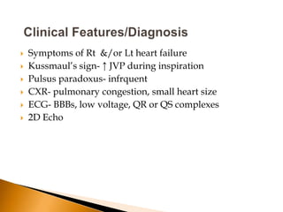    Symptoms of Rt &/or Lt heart failure
   Kussmaul’s sign- ↑ JVP during inspiration
   Pulsus paradoxus- infrquent
   CXR- pulmonary congestion, small heart size
   ECG- BBBs, low voltage, QR or QS complexes
   2D Echo
 