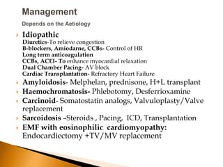    Idiopathic
    Diuretics-To relieve congestion
    B-blockers, Amiodarne, CCBs- Control of HR
    Long term anticoagulation
    CCBs, ACEI- To enhance myocardial relaxation
    Dual Chamber Pacing- AV block
    Cardiac Transplantation- Refractory Heart Failure
   Amyloidosis- Melphelan, prednisone, H+L transplant
   Haemochromatosis- Phlebotomy, Desferrioxamine
   Carcinoid- Somatostatin analogs, Valvuloplasty/Valve
    replacement
   Sarcoidosis –Steroids , Pacing, ICD, Transplantation
   EMF with eosinophilic cardiomyopathy:
    Endocardiectomy +TV/MV replacement
 