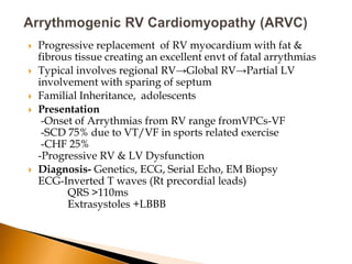    Progressive replacement of RV myocardium with fat &
    fibrous tissue creating an excellent envt of fatal arrythmias
   Typical involves regional RV→Global RV→Partial LV
    involvement with sparing of septum
   Familial Inheritance, adolescents
   Presentation
     -Onset of Arrythmias from RV range fromVPCs-VF
     -SCD 75% due to VT/VF in sports related exercise
     -CHF 25%
    -Progressive RV & LV Dysfunction
   Diagnosis- Genetics, ECG, Serial Echo, EM Biopsy
    ECG-Inverted T waves (Rt precordial leads)
          QRS >110ms
          Extrasystoles +LBBB
 