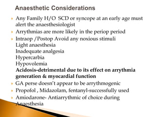    Any Family H/O SCD or syncope at an early age must
    alert the anaesthesiologist
   Arrythmias are more likely in the periop period
   Intraop /Postop Avoid any noxious stimuli
    Light anaesthesia
    Inadequate analgesia
    Hypercarbia
    Hypovolemia
    Acidosis-detrimental due to its effect on arrythmia
    generation & myocardial function
   GA perse doesn’t appear to be arrythmogenic
   Propofol , Midazolam, fentanyl-successfully used
   Amiodarone- Antiarrythmic of choice during
    Anaesthesia
 