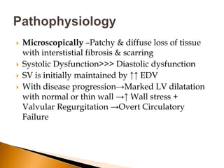    Microscopically –Patchy & diffuse loss of tissue
    with interstistial fibrosis & scarring
   Systolic Dysfunction>>> Diastolic dysfunction
   SV is initially maintained by ↑↑ EDV
   With disease progression→Marked LV dilatation
    with normal or thin wall →↑ Wall stress +
    Valvular Regurgitation →Overt Circulatory
    Failure
 
