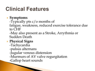    Symptoms
    -Typically pts c/o months of
    fatigue, weakness, reduced exercise tolerance due
    to CHF
    -May also present as a Stroke, Arrythmia or
    Sudden Death
   Physical Signs
    -Tachycardia
    -pulsus alternans
    -Jugular venous distension
    -Murmurs of AV valve regurgitation
    -Gallop heart sounds
 