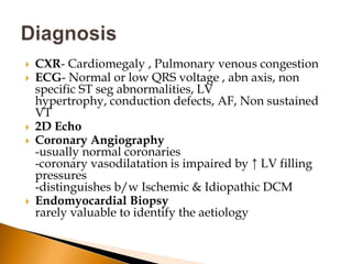    CXR- Cardiomegaly , Pulmonary venous congestion
   ECG- Normal or low QRS voltage , abn axis, non
    specific ST seg abnormalities, LV
    hypertrophy, conduction defects, AF, Non sustained
    VT
   2D Echo
   Coronary Angiography
    -usually normal coronaries
    -coronary vasodilatation is impaired by ↑ LV filling
    pressures
    -distinguishes b/w Ischemic & Idiopathic DCM
   Endomyocardial Biopsy
    rarely valuable to identify the aetiology
 