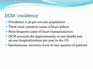 DCM--incidence
 Prevalence is 36 per 100,000 population
 Third most common cause of heart failure
 Most frequent cause of heart transplantation
 DCM accounts for approximately 10,000 deaths and
  46,000 hospitalizations per year in the US
 Spontaneous recovery occur in one-quarter of patients
 
