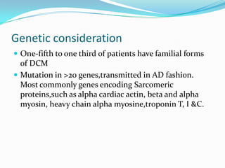 Genetic consideration
 One-fifth to one third of patients have familial forms
  of DCM
 Mutation in >20 genes,transmitted in AD fashion.
  Most commonly genes encoding Sarcomeric
  proteins,such as alpha cardiac actin, beta and alpha
  myosin, heavy chain alpha myosine,troponin T, I &C.
 