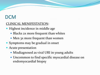 DCM
CLINICAL MENIFESTATION:
 Highest incidence in middle age
    Blacks 2x more frequent than whites
    Men 3x more frequent than women
 Symptoms may be gradual in onset
 Acute presentation
    Misdiagnosed as viral URI in young adults
    Uncommon to find specific myocardial disease on
     endomyocardial biopsy
 