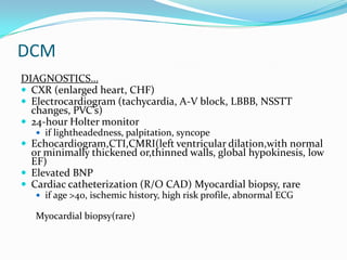 DCM
DIAGNOSTICS…
 CXR (enlarged heart, CHF)
 Electrocardiogram (tachycardia, A-V block, LBBB, NSSTT
  changes, PVC’s)
 24-hour Holter monitor
    if lightheadedness, palpitation, syncope
 Echocardiogram,CTI,CMRI(left ventricular dilation,with normal
  or minimally thickened or,thinned walls, global hypokinesis, low
  EF)
 Elevated BNP
 Cardiac catheterization (R/O CAD) Myocardial biopsy, rare
    if age >40, ischemic history, high risk profile, abnormal ECG

   Myocardial biopsy(rare)
 
