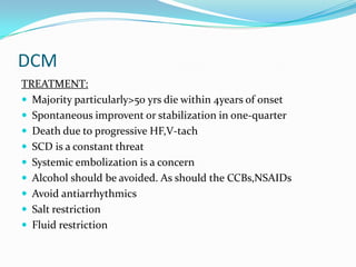 DCM
TREATMENT:
 Majority particularly>50 yrs die within 4years of onset
 Spontaneous improvent or stabilization in one-quarter
 Death due to progressive HF,V-tach
 SCD is a constant threat
 Systemic embolization is a concern
 Alcohol should be avoided. As should the CCBs,NSAIDs
 Avoid antiarrhythmics
 Salt restriction
 Fluid restriction
 