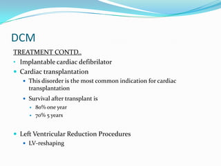 DCM
TREATMENT CONTD..
• Implantable cardiac defibrilator
 Cardiac transplantation
    This disorder is the most common indication for cardiac
     transplantation
    Survival after transplant is
        80% one year
        70% 5 years


 Left Ventricular Reduction Procedures
    LV-reshaping
 