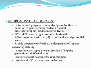  NEUROMUSCULAR DISEASES:
    In duchenne’s progressive muscular dystrophy, there is
     mutation in gene encoding cardiac structural
     protein(dystrophin) lead to myocyte death.
   • ECG: tall ‘R’ wave in right precordial leads with
     R/S>1.0,associated with deep Q in limb and lateral precordial
     leads
   • Rapidly progressive HF with extended periods of apparent
   circulatory stability.
    In myotonic dystrophy there is disorders of impulse
     generation and AV conduction.
   • Evidence of overt heart disease is uncommon
   • Insertion of ICD or pacemaker is effective.
 