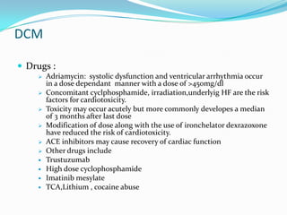 DCM

 Drugs :
       Adriamycin: systolic dysfunction and ventricular arrhythmia occur
        in a dose dependant manner with a dose of >450mg/dl
       Concomitant cyclphosphamide, irradiation,underlyig HF are the risk
        factors for cardiotoxicity.
       Toxicity may occur acutely but more commonly developes a median
        of 3 months after last dose
       Modification of dose along with the use of ironchelator dexrazoxone
        have reduced the risk of cardiotoxicity.
       ACE inhibitors may cause recovery of cardiac function
       Other drugs include
       Trustuzumab
       High dose cyclophosphamide
       Imatinib mesylate
       TCA,Lithium , cocaine abuse
 