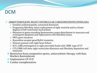 DCM
 ARRHYTHMOGENIC RIGHT VENTRICULAR CARDIOMYOPATHY/DYSPLASIA
   Familial cardiomyopathy, autosomal dominant
   Progressive fibrofatty tissue replacement of right ventricle and to a lesser
      degreee of left ventricular myocardium
     Mutation in genes encoding desmosomes,causes detachment in myocytes and
      consequent apoptosis and replacement with fibrofatty tissue.
     PKP2 gene mutation
     Ryanodine recepter gene(RyR2) mutation
     Patients present with right heart failure
     ECG:-QRS prolongation in right precordial leads with LBBB type of VT
     CTI,CMRI will show right ventricular dilatation and fibrofatty deposition and
      aneurysm
 Restriction from competetive sports, antiarrythmic therapy, with beta
  blockers &amiodarone
 Implantation OF ICD
 Cardiac transplantation
 