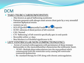 DCM
 TAKO-TSUBO CARDIOMYOPATHY:
       Also known as apical ballooning syndrome
       Patients presents with abrupt onset severe chest pain by a very stressfull
        emotion &physical events
       women>50 yrs
       ECG:ST ,withT In precordial leads, EF, troponin
       ECHO: akinesia of distal portion of left ventricle
       CAG: Normal
       CTI: ‘Ballooning’ of left ventricle specifically apex in end systole
       Reversible within 3-7 days
       Beta blockers is of doubtful significance in Rx
 LEFT VENTRICULAR NON COMPACTION(LVNC):
       Arrest of normal embryogenesis with persistance of deep recesses
        &sinusoides in the myocardiumthat characterise the embryonic heart.
            ECHO- Multiple deep trabeculations into the myocardium which
            communicate with the ventricular cavity causing left ventricular
            contractile dysfunction
           Rx- standard therapy for CHF along with chronic anticoagulation.
 
