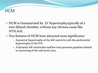 HCM

 HCM is characterised by LV hypertrophy,typically of a
  non-dilated chember, without any obvious cause like
  HTN,AoS.
 Two features of HCM have attracted most significance
       Asymetric hypertrophy of the left ventricle with the preferential
        hypertrophy of the IVS
       A dynamic left ventricular outflow tract pressure gradiant,related
        to narrowing of the sub aortic area.
 