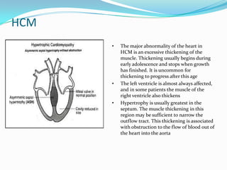 HCM
      •   The major abnormality of the heart in
          HCM is an excessive thickening of the
          muscle. Thickening usually begins during
          early adolescence and stops when growth
          has finished. It is uncommon for
          thickening to progress after this age
      •   The left ventricle is almost always affected,
          and in some patients the muscle of the
          right ventricle also thickens
      •   Hypertrophy is usually greatest in the
          septum. The muscle thickening in this
          region may be sufficient to narrow the
          outflow tract. This thickening is associated
          with obstruction to the flow of blood out of
          the heart into the aorta
 